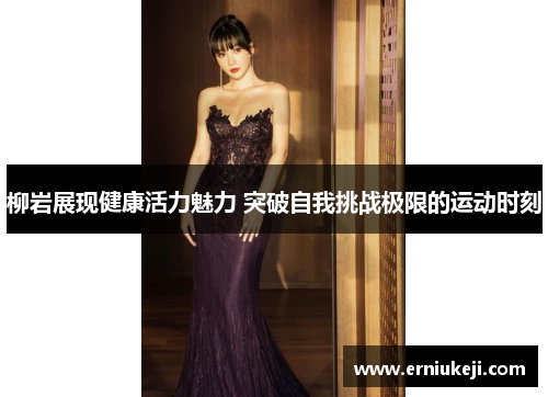 柳岩展现健康活力魅力 突破自我挑战极限的运动时刻