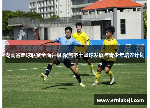 湖南省篮球联赛全面升级 聚焦本土篮球发展与青少年培养计划
